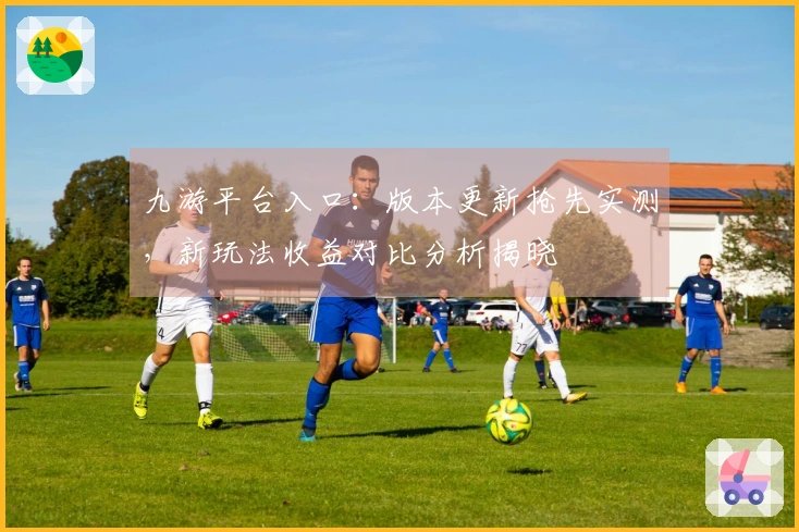 九游平台入口：版本更新抢先实测，新玩法收益对比分析揭晓