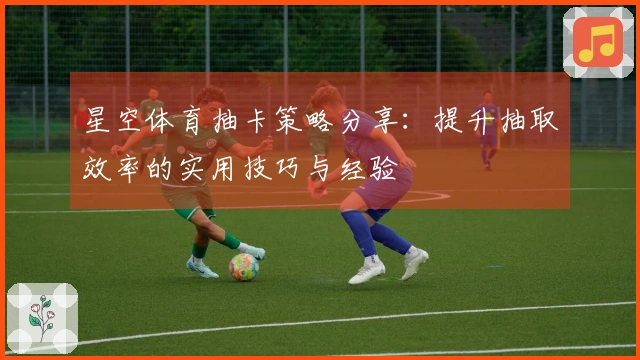 星空体育抽卡策略分享：提升抽取效率的实用技巧与经验