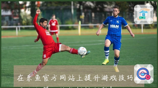 在乐鱼官方网站上提升游戏技巧的五大秘籍，让你轻松制胜！