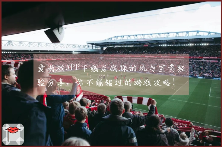 爱游戏APP下载后我踩的坑与宝贵经验分享，你不能错过的游戏攻略！