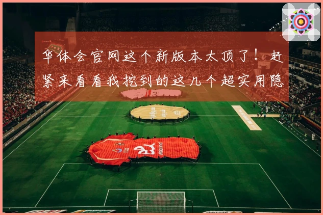 华体会官网这个新版本太顶了！赶紧来看看我挖到的这几个超实用隐藏技巧！